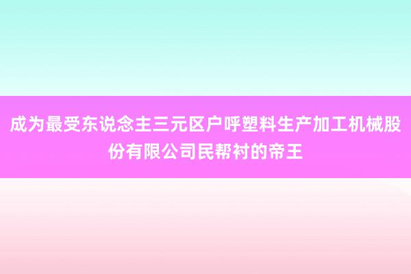 成为最受东说念主三元区户呼塑料生产加工机械股份有限公司民帮衬的帝王