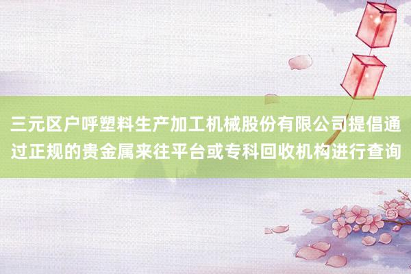三元区户呼塑料生产加工机械股份有限公司提倡通过正规的贵金属来往平台或专科回收机构进行查询